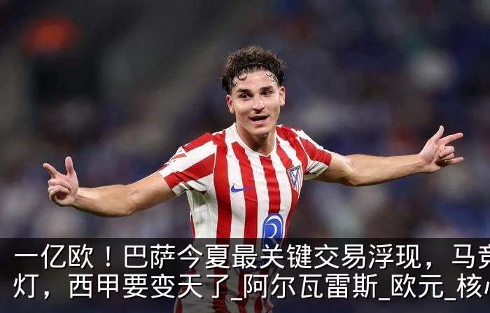 一亿欧！巴萨今夏最关键交易浮现，马竞开绿灯，西甲要变天了_阿尔瓦雷斯_欧元_核心